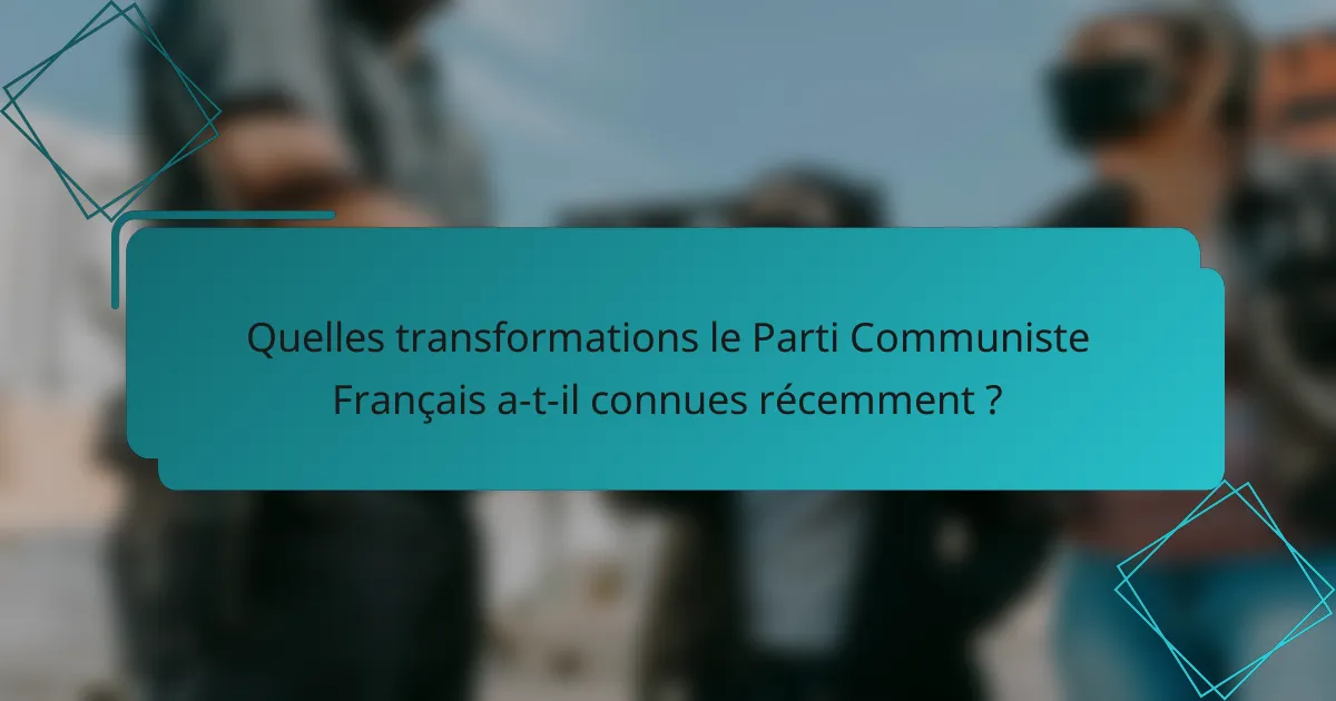 Quelles transformations le Parti Communiste Français a-t-il connues récemment ?